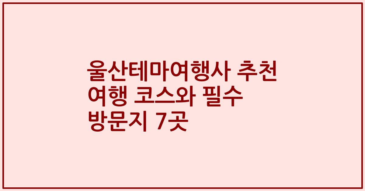 울산테마여행사 추천 여행 코스와 필수 방문지 7곳